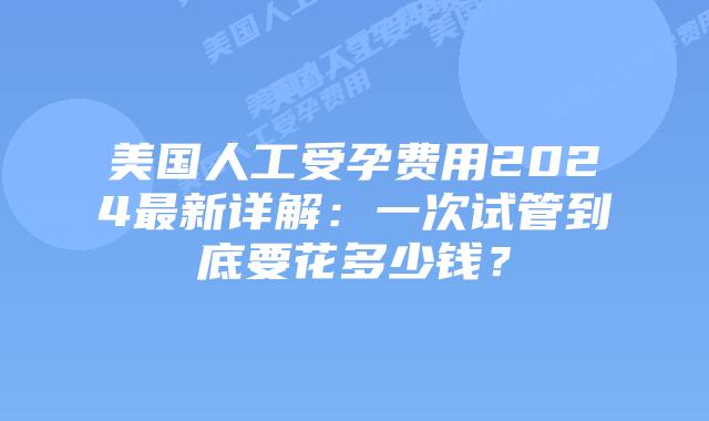 美国人工受孕费用2024最新详解：一次试管到底要花多少钱？插图