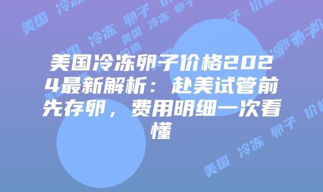 美国冷冻卵子价格2024最新解析：赴美试管前先存卵，费用明细一次看懂插图