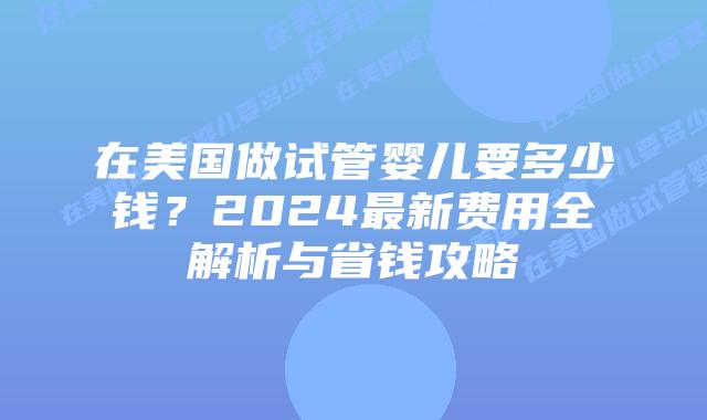 在美国做试管婴儿要多少钱？2024最新费用全解析与省钱攻略插图