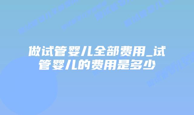 做试管婴儿全部费用_试管婴儿的费用是多少插图 做试管婴儿全部费用_试管婴儿的费用是多少插图