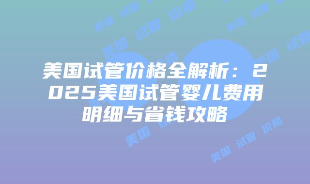 美国试管价格全解析：2025美国试管婴儿费用明细与省钱攻略插图