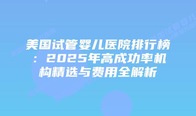 美国试管婴儿医院排行榜：2025年高成功率机构精选与费用全解析插图