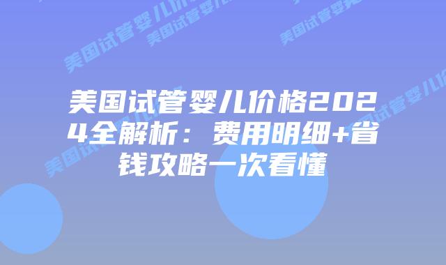 美国试管婴儿价格2024全解析：费用明细+省钱攻略一次看懂插图