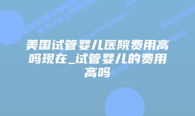美国试管婴儿医院费用高吗现在_试管婴儿的费用高吗插图 美国试管婴儿医院费用高吗现在_试管婴儿的费用高吗插图