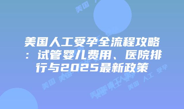 美国人工受孕全流程攻略：试管婴儿费用、医院排行与2025最新政策插图