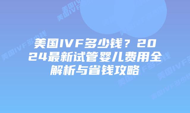 美国IVF多少钱？2024最新试管婴儿费用全解析与省钱攻略插图