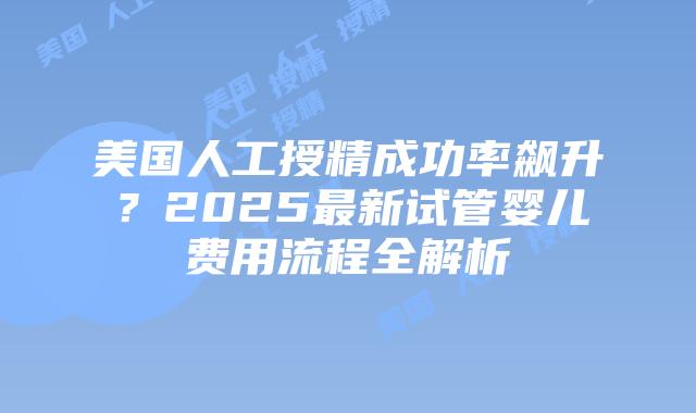 美国人工授精成功率飙升？2025最新试管婴儿费用流程全解析插图