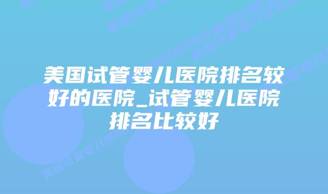 美国试管婴儿医院排名较好的医院_试管婴儿医院排名比较好插图