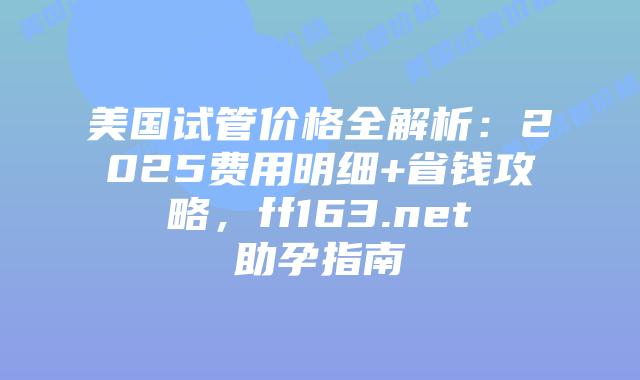 美国试管价格全解析：2025费用明细+省钱攻略，ff163.net助孕指南插图