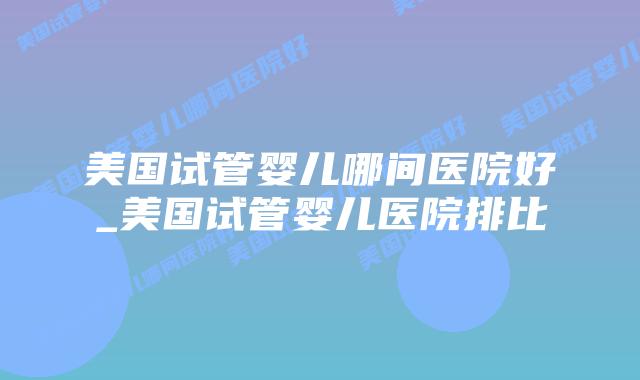 美国试管婴儿哪间医院好_美国试管婴儿医院排比插图