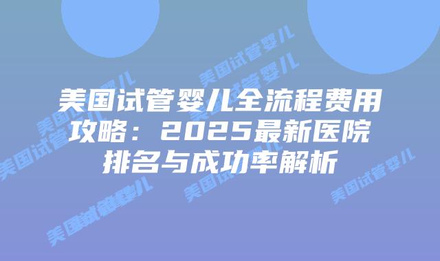 美国试管婴儿全流程费用攻略：2025最新医院排名与成功率解析插图