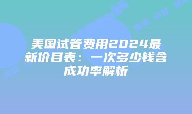 美国试管费用2024最新价目表：一次多少钱含成功率解析插图