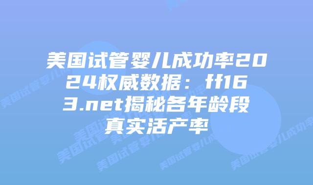 美国试管婴儿成功率2024权威数据：ff163.net揭秘各年龄段真实活产率插图