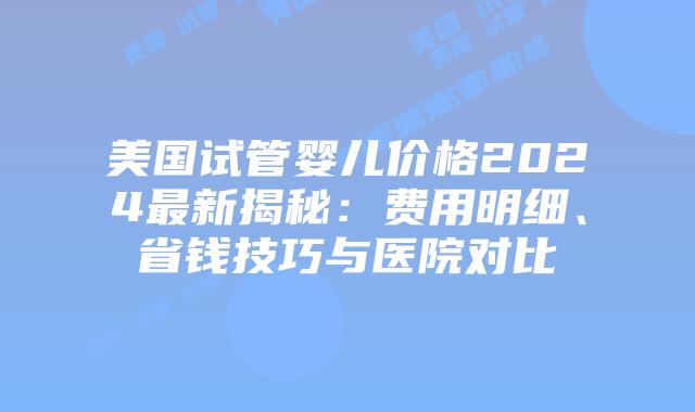 美国试管婴儿价格2024最新揭秘:费用明细、省钱技巧与医院对比插图 美国试管婴儿价格2024最新揭秘:费用明细、省钱技巧与医院对比插图