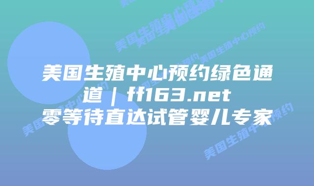 美国生殖中心预约绿色通道｜ff163.net零等待直达试管婴儿专家插图