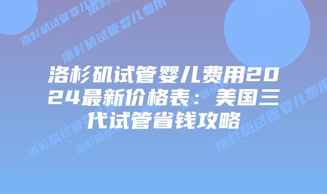 洛杉矶试管婴儿费用2024最新价格表：美国三代试管省钱攻略插图