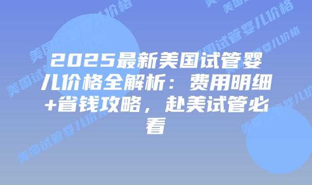 2025最新美国试管婴儿价格全解析：费用明细+省钱攻略，赴美试管必看插图