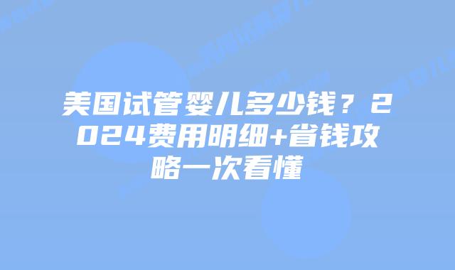 美国试管婴儿多少钱？2024费用明细+省钱攻略一次看懂插图