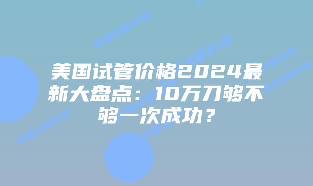 美国试管价格2024最新大盘点：10万刀够不够一次成功？插图