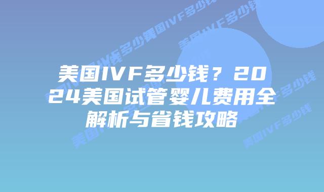 美国IVF多少钱？2024美国试管婴儿费用全解析与省钱攻略插图