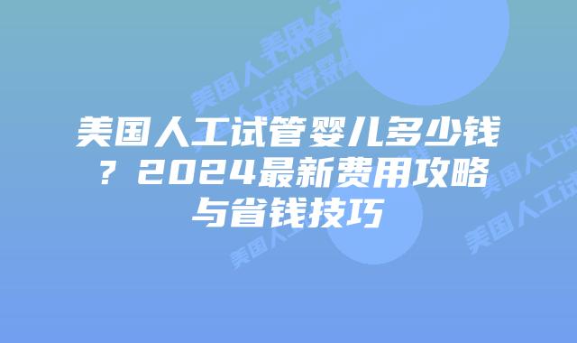 美国人工试管婴儿多少钱？2024最新费用攻略与省钱技巧插图
