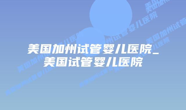 美国加州试管婴儿医院_美国试管婴儿医院插图 美国加州试管婴儿医院_美国试管婴儿医院插图