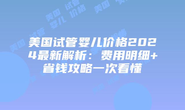 美国试管婴儿价格2024最新解析：费用明细+省钱攻略一次看懂插图