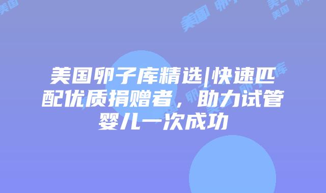 美国卵子库精选|快速匹配优质捐赠者，助力试管婴儿一次成功插图