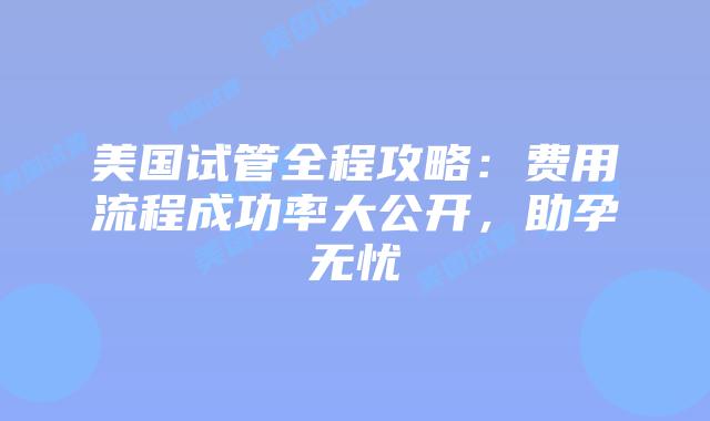 美国试管全程攻略：费用流程成功率大公开，助孕无忧插图