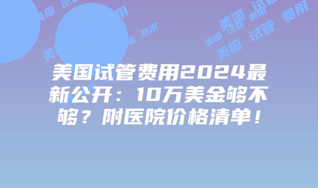 美国试管费用2024最新公开：10万美金够不够？附医院价格清单！插图