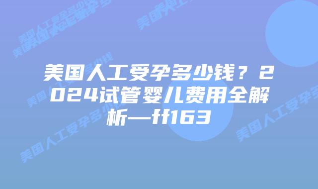 美国人工受孕多少钱？2024试管婴儿费用全解析—ff163插图