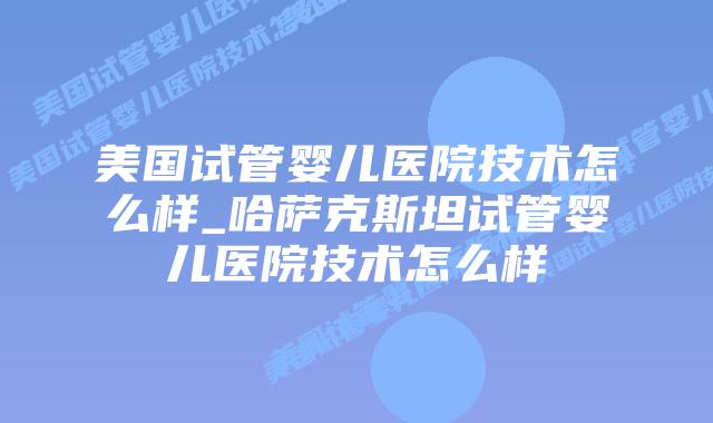 美国试管婴儿医院技术怎么样_哈萨克斯坦试管婴儿医院技术怎么样插图 美国试管婴儿医院技术怎么样_哈萨克斯坦试管婴儿医院技术怎么样插图