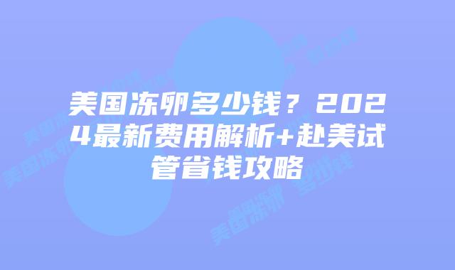 美国冻卵多少钱？2024最新费用解析+赴美试管省钱攻略插图
