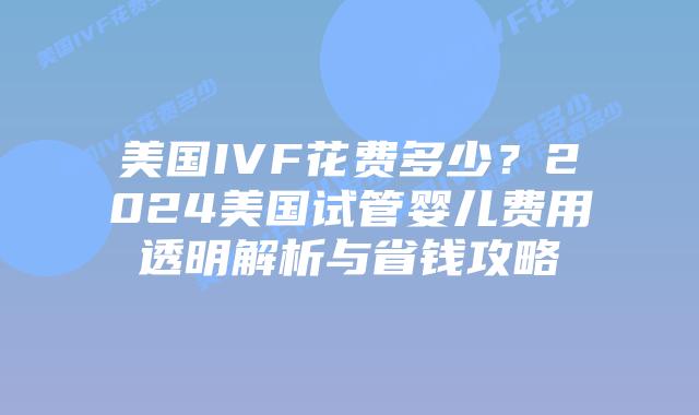 美国IVF花费多少？2024美国试管婴儿费用透明解析与省钱攻略插图