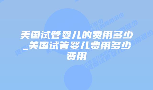美国试管婴儿的费用多少_美国试管婴儿费用多少费用插图