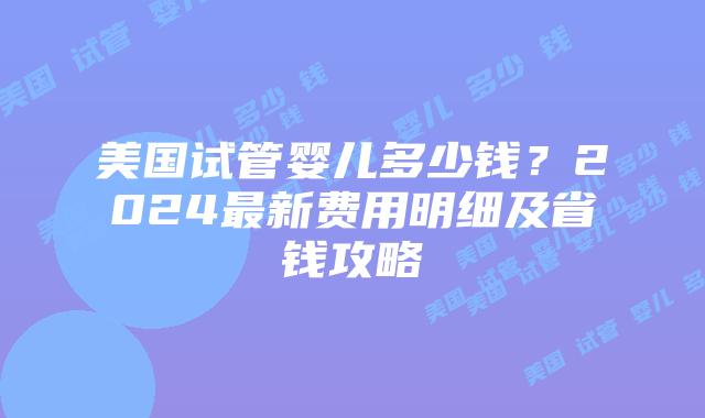 美国试管婴儿多少钱？2024最新费用明细及省钱攻略插图