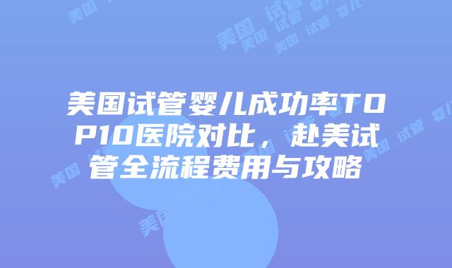 美国试管婴儿成功率TOP10医院对比，赴美试管全流程费用与攻略插图