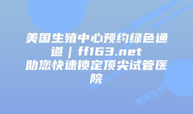 美国生殖中心预约绿色通道｜ff163.net助您快速锁定顶尖试管医院插图