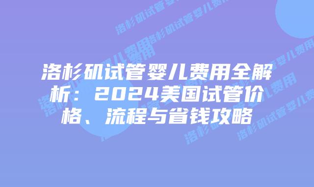 洛杉矶试管婴儿费用全解析：2024美国试管价格、流程与省钱攻略插图