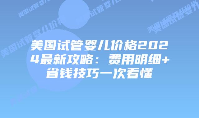 美国试管婴儿价格2024最新攻略：费用明细+省钱技巧一次看懂插图