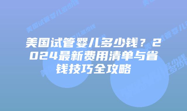 美国试管婴儿多少钱？2024最新费用清单与省钱技巧全攻略插图