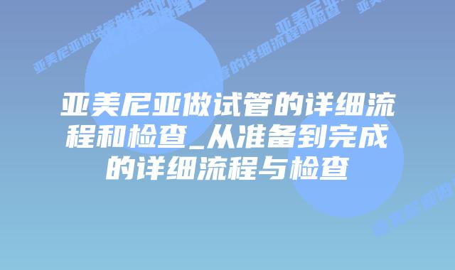 亚美尼亚做试管的详细流程和检查_从准备到完成的详细流程与检查插图