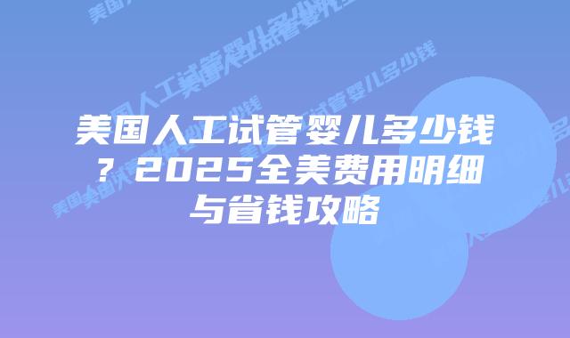 美国人工试管婴儿多少钱？2025全美费用明细与省钱攻略插图