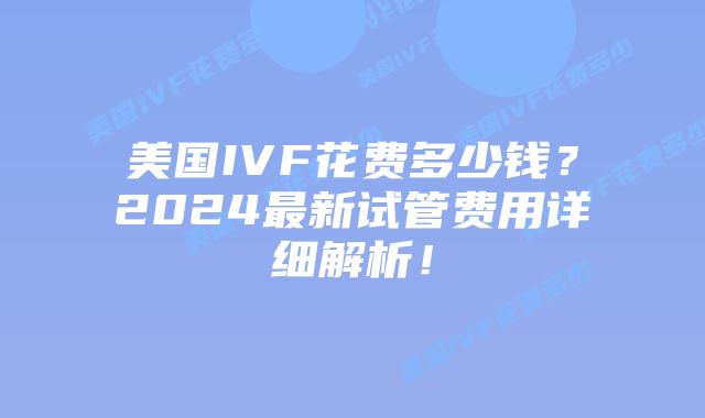 美国IVF花费多少钱？2024最新试管费用详细解析！插图