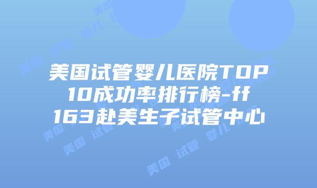 美国试管婴儿医院TOP10成功率排行榜-ff163赴美生子试管中心插图