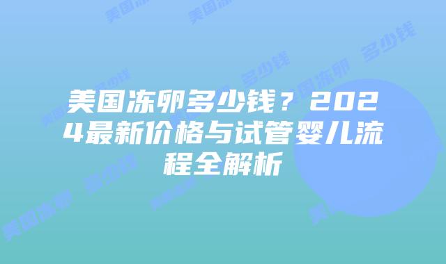 美国冻卵多少钱？2024最新价格与试管婴儿流程全解析插图