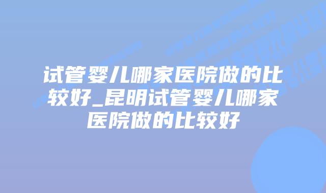 试管婴儿哪家医院做的比较好_昆明试管婴儿哪家医院做的比较好插图 试管婴儿哪家医院做的比较好_昆明试管婴儿哪家医院做的比较好插图