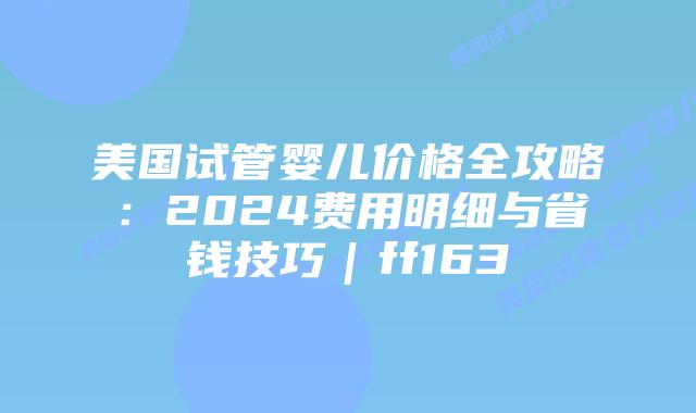 美国试管婴儿价格全攻略:2024费用明细与省钱技巧|ff163插图 美国试管婴儿价格全攻略:2024费用明细与省钱技巧|ff163插图