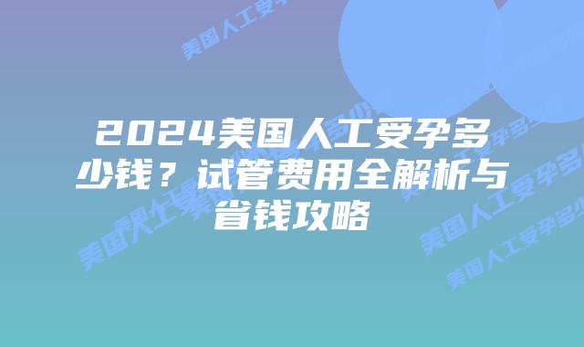 2024美国人工受孕多少钱？试管费用全解析与省钱攻略插图