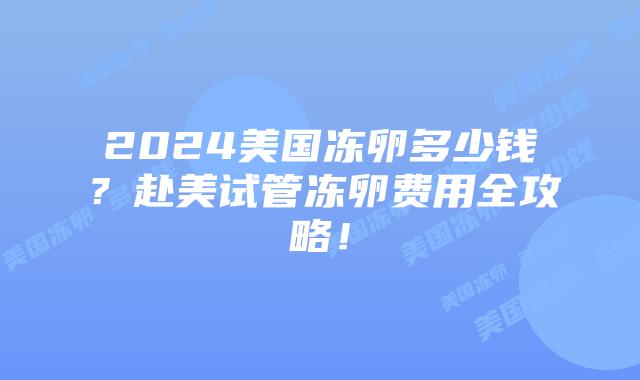 2024美国冻卵多少钱？赴美试管冻卵费用全攻略！插图